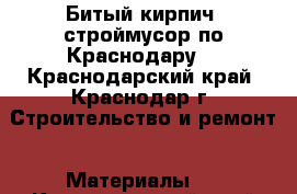  Битый кирпич, строймусор по Краснодару  - Краснодарский край, Краснодар г. Строительство и ремонт » Материалы   . Краснодарский край,Краснодар г.